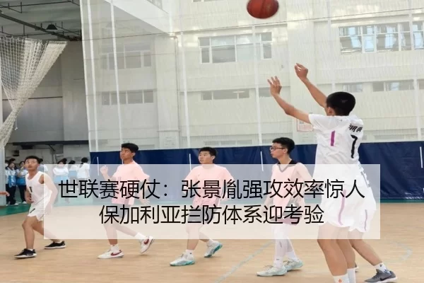 世联赛硬仗：张景胤强攻效率惊人 保加利亚拦防体系迎考验